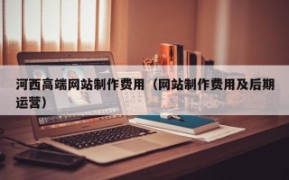 梁山河西高端网站制作费用（网站制作费用及后期运营）